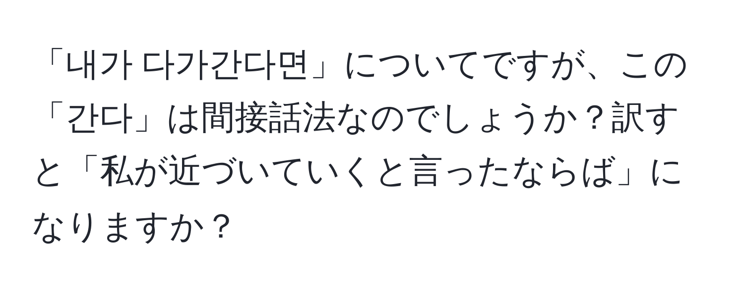 「내가 다가간다면」についてですが、この「간다」は間接話法なのでしょうか？訳すと「私が近づいていくと言ったならば」になりますか？