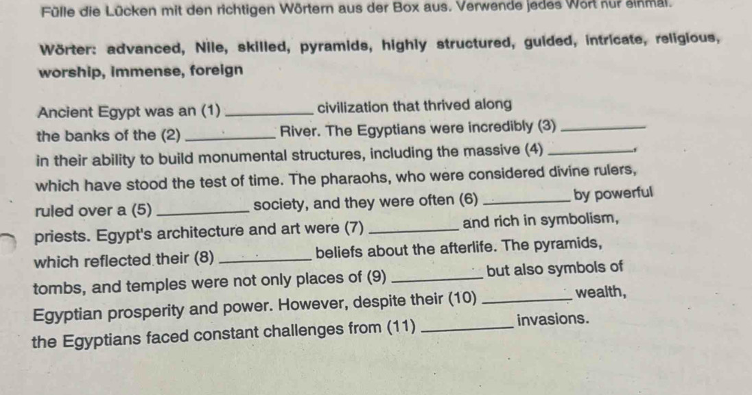 Fülle die Lücken mit den richtigen Wörtern aus der Box aus. Verwende jedes Wort nur einmal. 
Wörter: advanced, Nile, skilled, pyramids, highly structured, guided, intricate, religious, 
worship, immense, foreign 
Ancient Egypt was an (1) _civilization that thrived along 
the banks of the (2) _River. The Egyptians were incredibly (3)_ 
in their ability to build monumental structures, including the massive (4)_ 
、 
which have stood the test of time. The pharaohs, who were considered divine rulers, 
ruled over a (5) _society, and they were often (6) _by powerful 
priests. Egypt's architecture and art were (7) _and rich in symbolism, 
which reflected their (8) _beliefs about the afterlife. The pyramids, 
tombs, and temples were not only places of (9) _but also symbols of 
Egyptian prosperity and power. However, despite their (10) _wealth, 
the Egyptians faced constant challenges from (11)_ 
invasions.