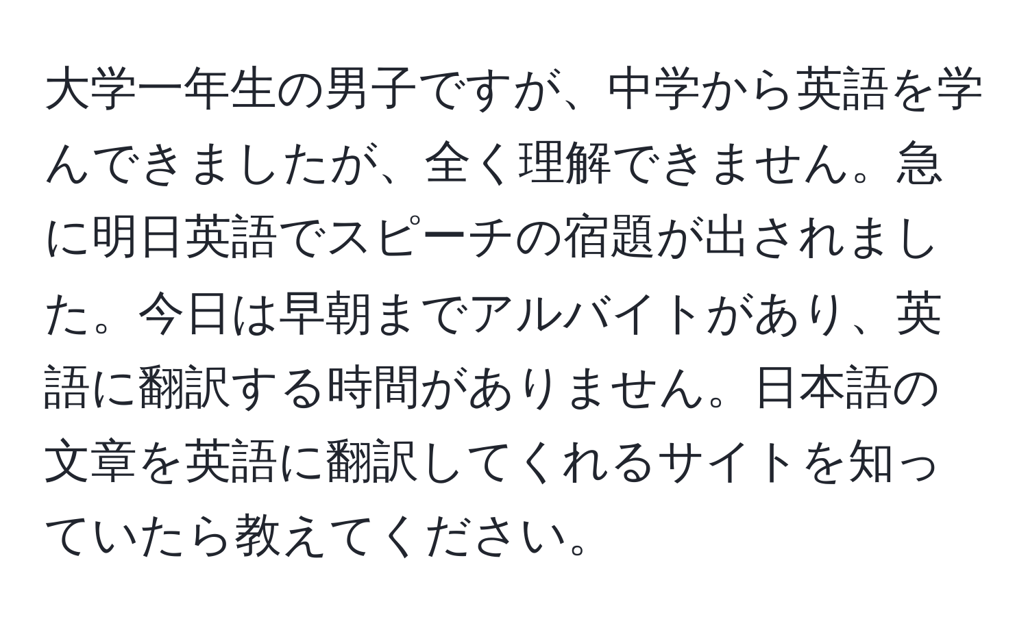 大学一年生の男子ですが、中学から英語を学んできましたが、全く理解できません。急に明日英語でスピーチの宿題が出されました。今日は早朝までアルバイトがあり、英語に翻訳する時間がありません。日本語の文章を英語に翻訳してくれるサイトを知っていたら教えてください。