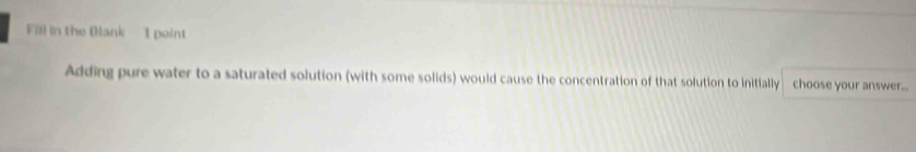 Fal in the Blank 1 peint 
Adding pure water to a saturated solution (with some solids) would cause the concentration of that solution to initially choose your answer...