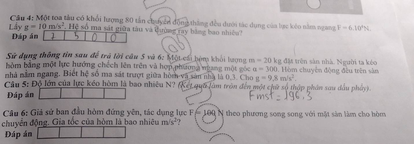 Một toa tàu có khối lượng 80 tấn chưyển động thăng đều dưới tác dụng của lực kéo nằm ngang F=6.10^4N. 
Lấy g=10m/s^2 1. Hệ số ma sát giữa tàu và đường ray bằng bao nhiều? 
Đáp án 
Sử dụng thông tin sau để trả lời câu 5 và 6: Một cái hòm khối lượng m=20kg; đặt trên sản nhà. Người ta kéo 
hòm bằng một lực hướng chếch lên trên và hợp phương ngang một góc alpha =300. Hòm chuyền động đều trên sản 
nhà nằm ngang. Biết hệ số ma sát trượt giữa hòm và sản nhà là 0, 3. Cho g=9, 8m/s^2. 
Câu 5: Độ lớn của lực kéo hòm là bao nhiêu N? (Kết qua làm tròn đến một chữ số thập phân sau dấu phầy). 
Đáp án 
Câu 6: Giả sử ban đầu hòm đứng yên, tác dụng lực F=100 N theo phương song song với mặt sản làm cho hòm 
chuyển động. Gia tốc của hòm là bao nhiêu m/s^2 ? 
Đáp án