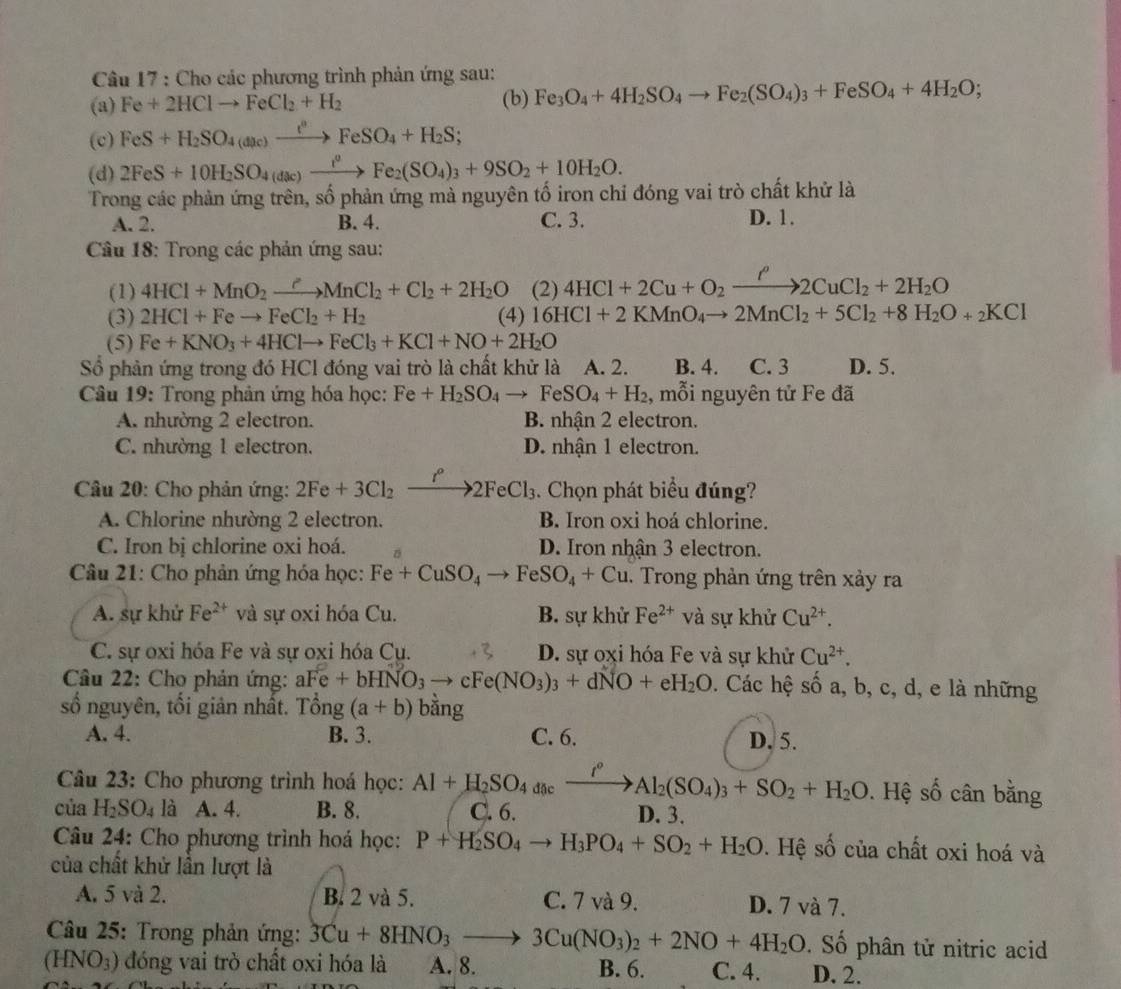 Cho các phương trình phản ứng sau:
(a) Fe+2HClto FeCl_2+H_2 (b) Fe_3O_4+4H_2SO_4to Fe_2(SO_4)_3+FeSO_4+4H_2O;
(c) FeS+H_2SO_4(a_4(dlc)xrightarrow FeSO_4+H_2S;
(d) 2FeS+10H_2SO_4(dac)xrightarrow i^0Fe_2(SO_4)_3+9SO_2+10H_2O.
Trong các phản ứng trên, số phản ứng mà nguyên tố iron chỉ đóng vai trò chất khử là
A. 2. B. 4. C. 3. D. 1.
Câu 18: Trong các phản ứng sau:
(1) 4HCl+MnO_2xrightarrow ?MnCl_2+Cl_2+2H_2O (2) 4HCl+2Cu+O_2xrightarrow fto 2CuCl_2+2H_2O
(3) 2HCl+Feto FeCl_2+H_2 (4) 16HCl+2KMnO_4to 2MnCl_2+5Cl_2+8H_2O+_2KCl
(5) Fe+KNO_3+4HClto FeCl_3+KCl+NO+2H_2O
Số phản ứng trong đó HCl đóng vai trò là chất khử là A. 2. B. 4. C. 3 D. 5.
Câu 19: Trong phản ứng hóa học: Fe+H_2SO_4to FeSO_4+H_2 , mỗi nguyên tử Fe đã
A. nhường 2 electron. B. nhận 2 electron.
C. nhường 1 electron. D. nhận 1 electron.
Câu 20: Cho phản ứng: 2Fe+3Cl_2xrightarrow I^o2FeCl_3 :. Chọn phát biểu đúng?
A. Chlorine nhường 2 electron. B. Iron oxi hoá chlorine.
C. Iron bị chlorine oxi hoá. D. Iron nhận 3 electron.
Câu 21: Cho phản ứng hóa học: Fe+CuSO_4to FeSO_4+Cu. Trong phản ứng trên xảy ra
A. sự khử Fe^(2+) và sự oxi hóa Cu. B. sự khử Fe^(2+) và sự khử Cu^(2+).
C. sự oxi hóa Fe và sự oxi hóa Cụ. D. sự oxi hóa Fe và sự khử Cu^(2+).
Câu 22: Cho phản ứng: aFe+bHNO_3to cFe(NO_3)_3+dNO+eH_2O. Các hệ số a, b, c, d, e là những
số nguyên, tối giản nhất. Tổng (a+b) bằng
A. 4. B. 3. C. 6. D. 5.
Câu 23: Cho phương trình hoá học: Al+H_2SO_4dacxrightarrow i°Al_2(SO_4)_3+SO_2+H_2O. Hệ số cân bằng
của H_2SO_4 là A. 4. B. 8. C. 6. D. 3.
Câu 24: Cho phương trình hoá học: P+H_2SO_4to H_3PO_4+SO_2+H_2O. Hệ số của chất oxi hoá và
của chất khử lần lượt là
A. 5 và 2. B. 2 và 5. C. 7 và 9. D. 7 và 7.
* Câu 25: Trong phản ứng: 3Cu+8HNO_3to 3Cu(NO_3)_2+2NO+4H_2O. Số phân tử nitric acid
(HNO_3) đóng vai trò chất oxi hóa là A. 8. B. 6. C. 4. D. 2.