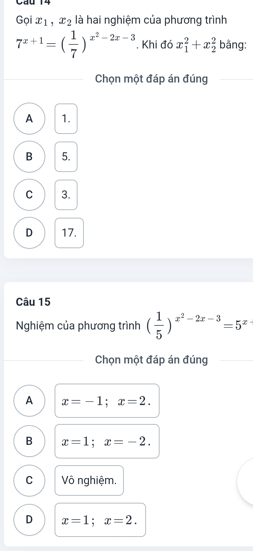 Cáu 14
Gọi x_1, x_2 là hai nghiệm của phương trình
7^(x+1)=( 1/7 )^x^2-2x-3. Khi đó x_1^(2+x_2^2 bằng:
Chọn một đáp án đúng
A 1.
B 5.
C 3.
D 17.
Câu 15
Nghiệm của phương trình (frac 1)5)^x^2-2x-3=5^x
Chọn một đáp án đúng
A x=-1; x=2.
B x=1; x=-2.
C Vô nghiệm.
D x=1; x=2.