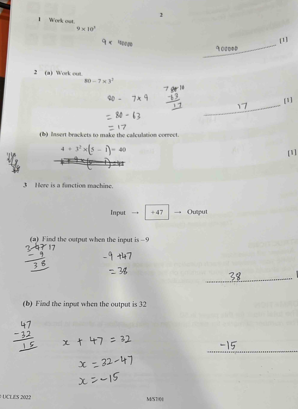 2 
1 Work out.
9* 10^5
_ 
[1] 
2 (a) Work out.
80-7* 3^2
_ 
[1] 
(b) Insert brackets to make the calculation correct.
4+3^2* (5-1)=40
[1] 
3 Here is a function machine. 
Input + 47 Output 
(a) Find the output when the input is−9 
_ 
(b) Find the input when the output is 32
_ 
UCLES 2022 
M/S7/01