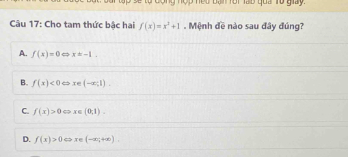 a se tự động nợp neu bạn rôi lạb qua Tổ giay.
Câu 17: Cho tam thức bậc hai f(x)=x^2+1. Mệnh đề nào sau đây đúng?
A. f(x)=0Leftrightarrow x=-1.
B. f(x)<0Leftrightarrow x∈ (-∈fty ;1).
C. f(x)>0Leftrightarrow x∈ (0;1).
D. f(x)>0Leftrightarrow x∈ (-∈fty ;+∈fty ).