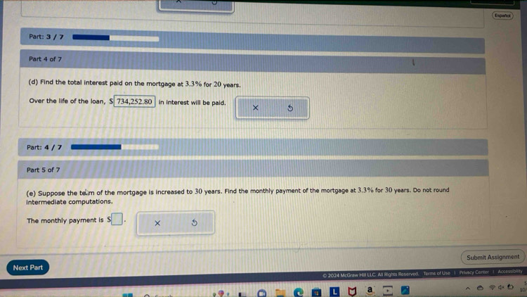 Español 
Part: 3 / 7 
Part 4 of 7 
(d) Find the total interest paid on the mortgage at 3.3% for 20 years. 
Over the life of the loan, $ 734,252.80 in interest will be paid. × 5 
Part: 4 / 7 
Part 5 of 7 
(e) Suppose the tem of the mortgage is increased to 30 years. Find the monthly payment of the mortgage at 3.3% for 30 years. Do not round 
intermediate computations. 
The monthly payment is s□ . × 
Submit Assignment 
Next Part ke 1. Privacy Conter 1. Acor 
O 2024 McGraw Hill LLC. All Righ