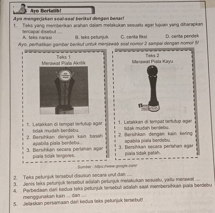 Ayo Berlatih!
Ayo mengerjakan soal-soal berikut dengan benar!
1. Teks yang memberikan arahan dalam melakukan sesuatu agar tujuan yang diharapkan
tercapai disebut ....
A. teks narasi B. teks petunjuk C. cerita fiksi D. cerita pendek
Ayo, perhatikan gambar berikut untuk menjawab soal nomor 2 sampai dengan nomor 5!
Teks 1 Teks 2
Merawat Piala Kayu
1. Letakkan di tempat tertutup agar 1. Letakkan di tempat tertutup agar
tidak mudah berdebu. tidak mudah berdebu.
2. Bersihkan dengan kain basah 2. Bersihkan dengan kain kering
apabila piala berdebu. apabila piala berdebu.
3. Bersihkan secara perlahan agar 3. Bersihkan secara perlahan agar
piala tidak tergores. piala tidak patah.
Sumber : https://www.google.com/
2. Teks petunjuk tersebut disusun secara urut dan ....
3. Jenis teks petunjuk tersebut adalah petunjuk melakukan sesuatu, yaitu merawat ....
4. Perbedaan dari kedua teks petunjuk tersebut adalah saat membersihkan piala berdebu
menggunakan kain ... dan ....
5. Jelaskan persamaan dari kedua teks petunjuk tersebut!