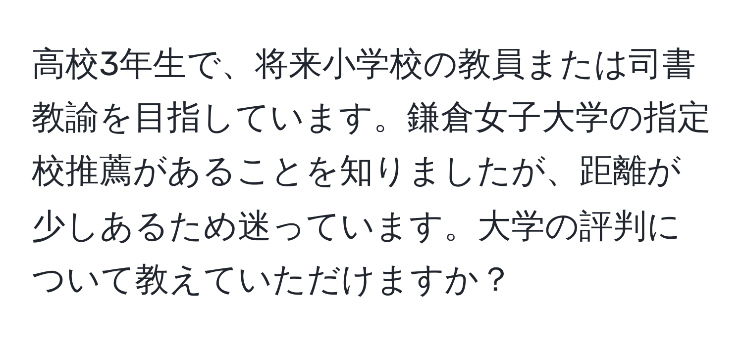 高校3年生で、将来小学校の教員または司書教諭を目指しています。鎌倉女子大学の指定校推薦があることを知りましたが、距離が少しあるため迷っています。大学の評判について教えていただけますか？