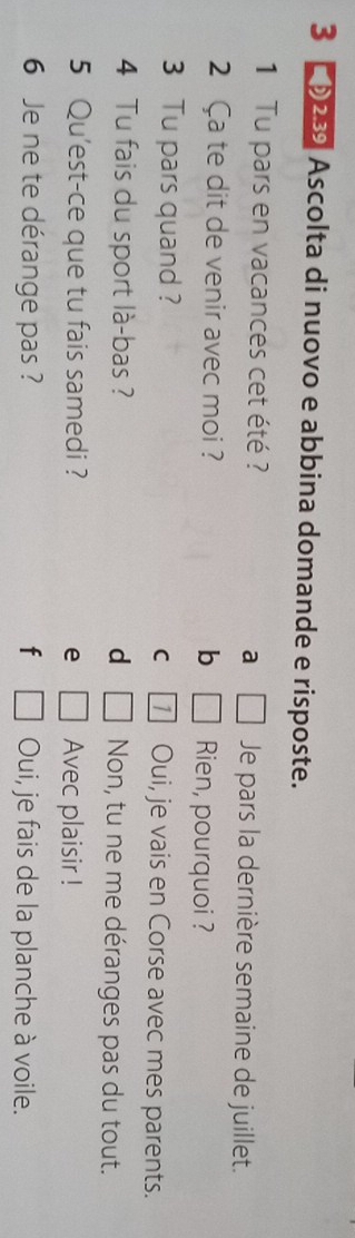 3 ① 23 Ascolta di nuovo e abbina domande e risposte.
1 Tu pars en vacances cet été ? Je pars la dernière semaine de juillet.
a □ 
2 Ca te dit de venir avec moi ? b □ Rien, pourquoi ?
3 Tu pars quand ? C 1 Oui, je vais en Corse avec mes parents.
4 Tu fais du sport là-bas ? d □ Non, tu ne me déranges pas du tout.
5 Qu'est-ce que tu fais samedi ? e □ Avec plaisir !
6 Je ne te dérange pas ? f □ Oui, je fais de la planche à voile.