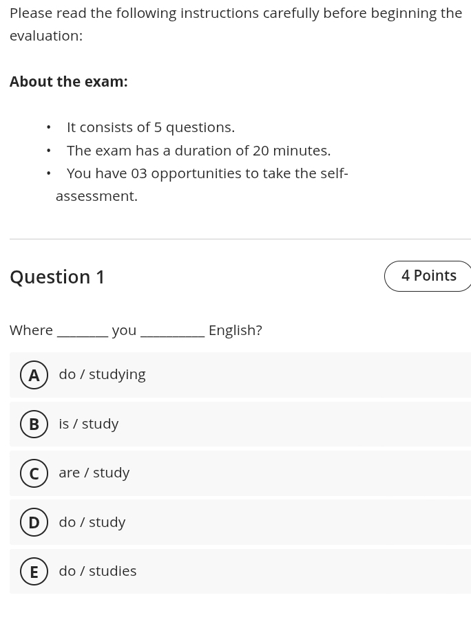 Please read the following instructions carefully before beginning the
evaluation:
About the exam:
It consists of 5 questions.
The exam has a duration of 20 minutes.
You have 03 opportunities to take the self-
assessment.
Question 1 4 Points
Where _you_ English?
A do / studying
B  is / study
C  are / study
D do / study
E  do / studies