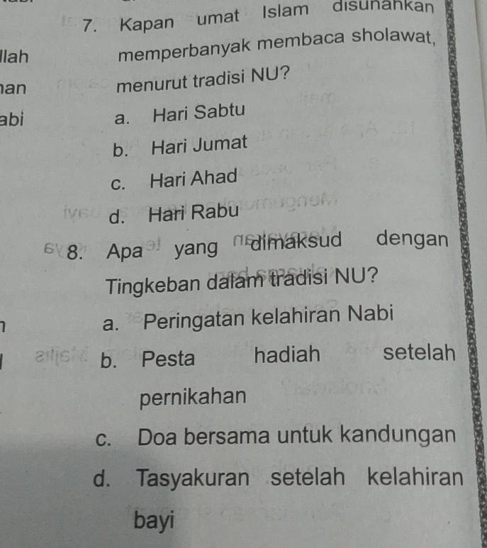 Kapan umat Islam disunahkan
llah
memperbanyak membaca sholawat,
an
menurut tradisi NU?
abi a. Hari Sabtu
b. Hari Jumat
c. Hari Ahad
d. Hari Rabu
6 8. Apa yang dimaksud dengan
Tingkeban dalam tradisi NU?
a. Peringatan kelahiran Nabi
aills b. Pesta hadiah setelah
pernikahan
c. Doa bersama untuk kandungan
d. Tasyakuran setelah kelahiran
bayi