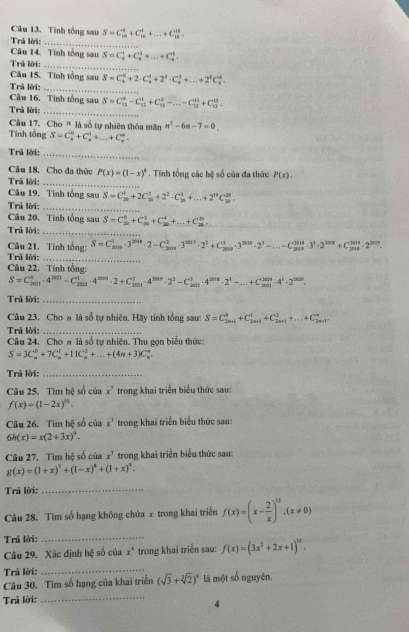 Tính tổng sau S=C_(10)^0+C_(10)^1+...+C_(10)^(10).
Trả lời:_
Câu 14. Tính tổng sau S=C_6^(1+C_6^2+...+C_6^5.
Trả lời:_
Câu 15. Tính tổng sau S=C_6^0+2· C_6^1+2^2)· C_6^(2+...+2^6)C_6^(6.
Trã lời:_
Câu 16. Tính tổng sau S=C_(12)^0-C_(12)^1+C_(12)^2-...-C_(12)^(11)+C_(12)^(12).
Trả lời:_
Câu 17. Cho ” là số tự nhiên thỏa mãn n^2)-6n-7=0.
Tính tổng S=C_n^(0+C_n^1+...+C_n^n.
Trã lời:_
Câu 18. Cho đa thức P(x)=(1-x)^8). Tính tổng các hệ số của đa thức P(x).
Trả lời:_
Câu 19. Tính tổng sau S=C_(20)^1+2C_(20)^2+2^2· C_(20)^3+...+2^(19)C_(20)^(20).
Trã lời:_
Câu 20. Tính tổng sau S=C_(20)^0+C_(20)^2+C_(20)^4+...+C_(20)^(20).
Trả lời:_
Câu 21. Tính tổng: S=C_(2019)^1· 3^(2018)· 2-C_(2019)^2· 3^(2017)· 2^2+C_(2019)^3· 3^(2016)· 2^3-...-C_(2019)^(2018)· 3^1· 2^(2018)+C_(2019)^(2019)· 2^((2019)^(2019)· 2^2019)· .
Trả lời:_
Câu 22. Tính tổng:
S=C_(2021)^0· 4^(2021)-C_(2021)^1· 4^(2010)· 2+C_(2021)^2· 4^(2019)· 2^2-C_(2021)^3· 4^(2018)· 2^3-...+C_(2021)^(2020)· 4^1· 2^(2020).
Trả lời:_
Câu 23. Cho # là số tự nhiên. Hãy tính tổng sau: S=C_(2n+1)^0+C_(2n+1)^1+C_(2n+1)^2+...+C_(2n+1)^n.
Trã lời:_
Câu 24. Cho n là số tự nhiên. Thu gọn biểu thức:
S=3C_n^(0+7C_n^1+11C_n^2+...+(4n+3)C_n^n.
Trả lời:_
Câu 25. Tìm hệ số của x^7) trong khai triển biểu thức sau:
f(x)=(1-2x)^10.
Câu 26. Tìm hệ số của x^7 trong khai triển biểu thức sau:
6h(x)=x(2+3x)^9.
Câu 27. Tìm hệ số của x^7 trong khai triển biểu thức sau:
g(x)=(1+x)^7+(1-x)^8+(1+x)^9.
Trả lời:_
Câu 28. Tìm số hạng không chứa x trong khai triển f(x)=(x- 2/x )^12,(x!= 0)
Trả lời:_
Câu 29. Xác định hệ số của x^4 trong khai triển sau: f(x)=(3x^2+2x+1)^10.
Trả lời:
_
Câu 30. Tìm số hạng của khai triển (sqrt(3)+sqrt[3](2))^9 là một số nguyên.
Trả lời:_
4