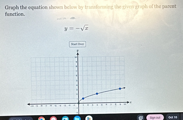 Graph the equation shown below by transforming the given graph of the parent 
function.
y=-sqrt(x)
Start Over 
Sign out Oct 10