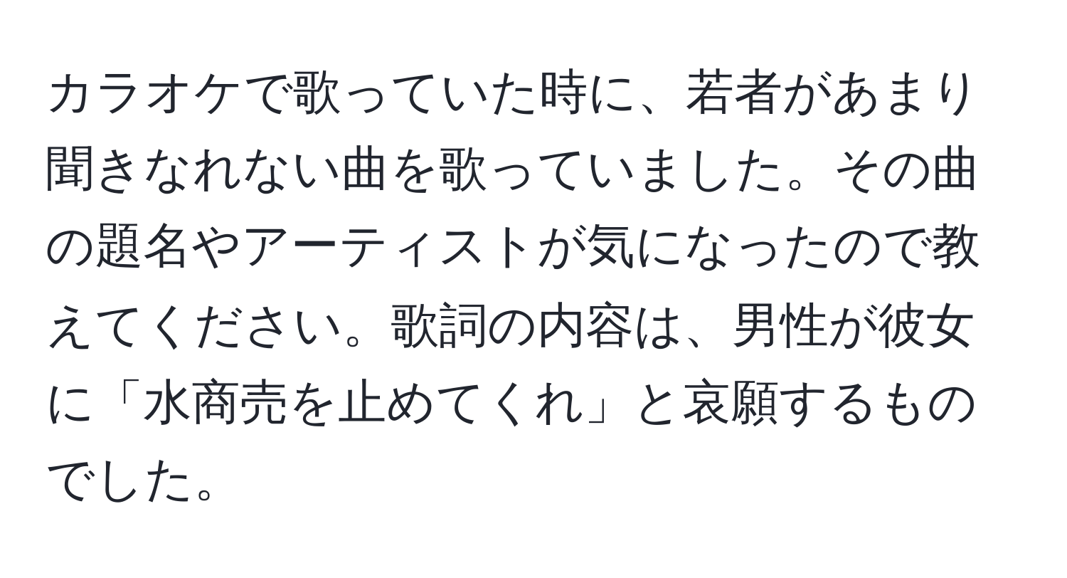 カラオケで歌っていた時に、若者があまり聞きなれない曲を歌っていました。その曲の題名やアーティストが気になったので教えてください。歌詞の内容は、男性が彼女に「水商売を止めてくれ」と哀願するものでした。