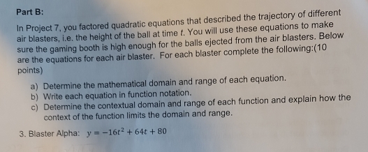 In Project 7, you factored quadratic equations that described the trajectory of different 
air blasters, i.e. the height of the ball at time f. You will use these equations to make 
sure the gaming booth is high enough for the balls ejected from the air blasters. Below 
are the equations for each air blaster. For each blaster complete the following:(10 
points) 
a) Determine the mathematical domain and range of each equation. 
b) Write each equation in function notation. 
c) Determine the contextual domain and range of each function and explain how the 
context of the function limits the domain and range. 
3. Blaster Alpha: y=-16t^2+64t+80