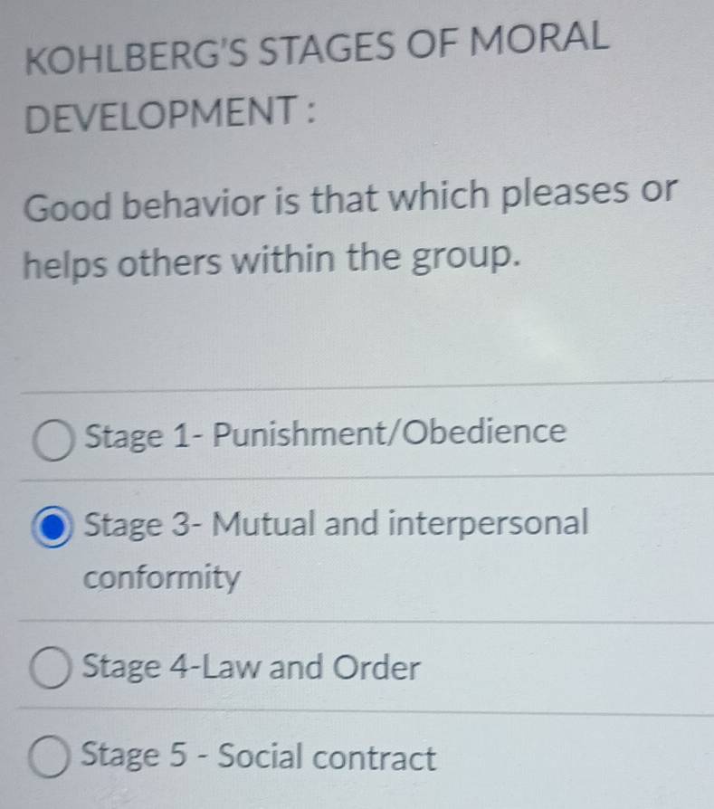 KOHLBERG'S STAGES OF MORAL
DEVELOPMENT :
Good behavior is that which pleases or
helps others within the group.
Stage 1- Punishment/Obedience
Stage 3- Mutual and interpersonal
conformity
Stage 4-Law and Order
Stage 5 - Social contract