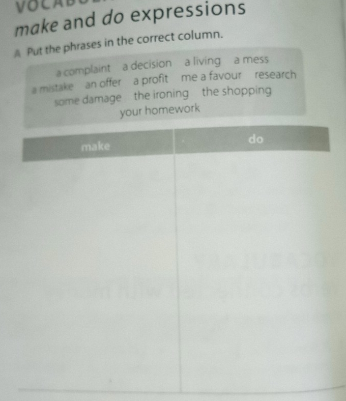 VOCAB 
make and do expressions 
A Put the phrases in the correct column. 
a complaint a decision a living a mess 
a mistake an offer a profit me a favour research 
some damage the ironing the shopping 
our homework