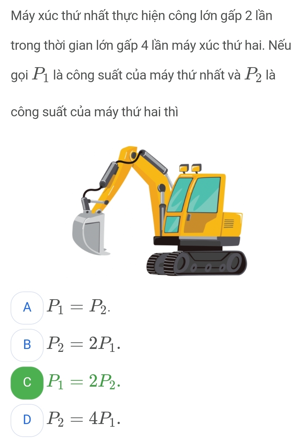 Máy xúc thứ nhất thực hiện công lớn gấp 2 lần
trong thời gian lớn gấp 4 lần máy xúc thứ hai. Nếu
gọi P_1 là công suất của máy thứ nhất và P_2 là
công suất của máy thứ hai thì
A P_1=P_2.
B P_2=2P_1.
C P_1=2P_2.
D P_2=4P_1.