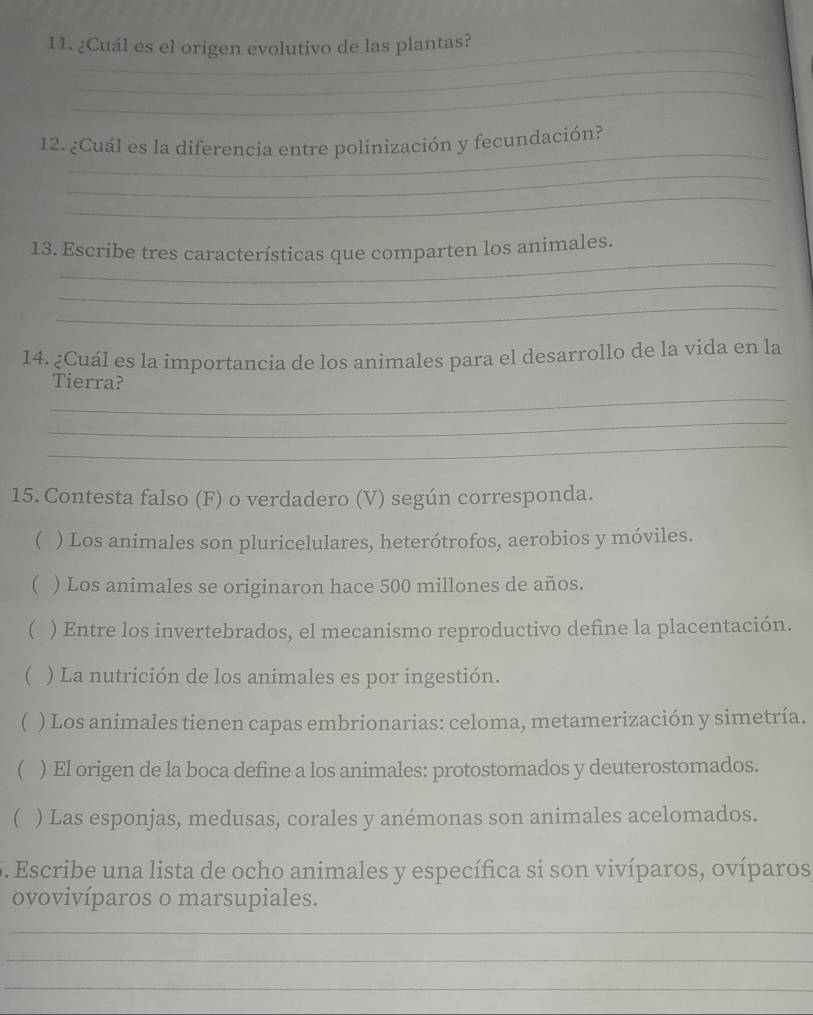 ¿Cuál es el origen evolutivo de las plantas? 
_ 
_ 
_ 
12. ¿Cuál es la diferencia entre polinización y fecundación? 
_ 
_ 
_ 
13. Escribe tres características que comparten los animales. 
_ 
_ 
14. ¿Cuál es la importancia de los animales para el desarrollo de la vida en la 
_ 
Tierra? 
_ 
_ 
15. Contesta falso (F) o verdadero (V) según corresponda. 
( ) Los animales son pluricelulares, heterótrofos, aerobios y móviles. 
 ) Los animales se originaron hace 500 millones de años. 
( ) Entre los invertebrados, el mecanismo reproductivo define la placentación. 
( ) La nutrición de los animales es por ingestión. 
( ) Los animales tienen capas embrionarias: celoma, metamerización y simetría. 
) El origen de la boca define a los animales: protostomados y deuterostomados. 
( ) Las esponjas, medusas, corales y anémonas son animales acelomados. 
5. Escribe una lista de ocho animales y específica si son vivíparos, ovíparos 
ovovivíparos o marsupiales. 
_ 
_ 
_