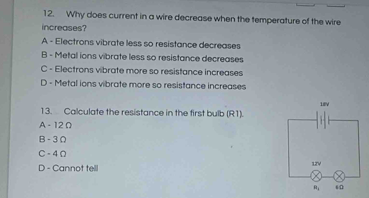 Why does current in a wire decrease when the temperature of the wire
increases?
A - Electrons vibrate less so resistance decreases
B - Metal ions vibrate less so resistance decreases
C - Electrons vibrate more so resistance increases
D - Metal ions vibrate more so resistance increases
18V
13. Calculate the resistance in the first bulb (R1).
A - 12Ω
B - 3Ω
C -4Ω
D - Cannot tell 12V
R_1 6Ω