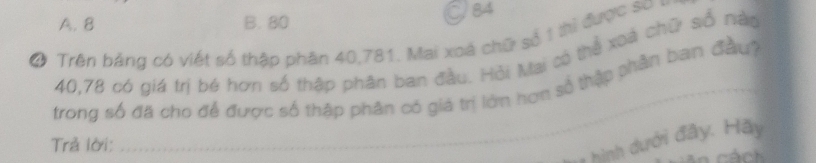 A. 8 B. 80 J84
Ở Trên bảng có viết số thập phân 40, 781. Mai xoá chữ số 1 thì được sơo
40, 78 có giá trị bé hơn số thập phân ban đầu. Hỏi Mai có thể xoà chữ số nào
trong số đã cho để được số thập phân có giá trị lớn hơn số thập phân ban đầu
Trả lời:
* hình dưới đây. Hãy
ách