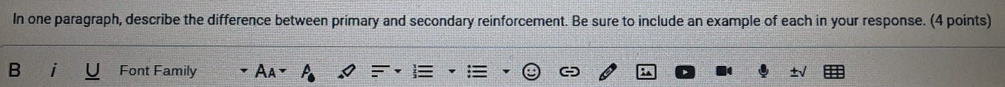 In one paragraph, describe the difference between primary and secondary reinforcement. Be sure to include an example of each in your response. (4 points) 
Font Family