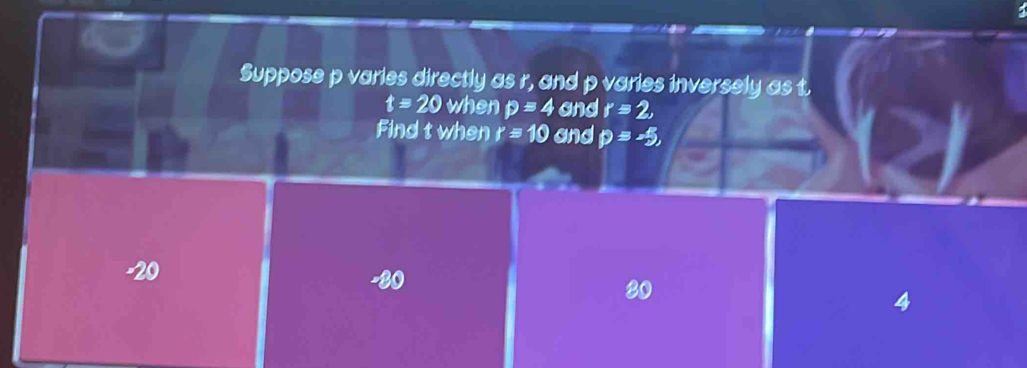 Suppose p varies directly as r, and p varies inversely as t.
t=20 when p=4 and r=2, 
Find t when r=10 and p=-5,
-20
80
4