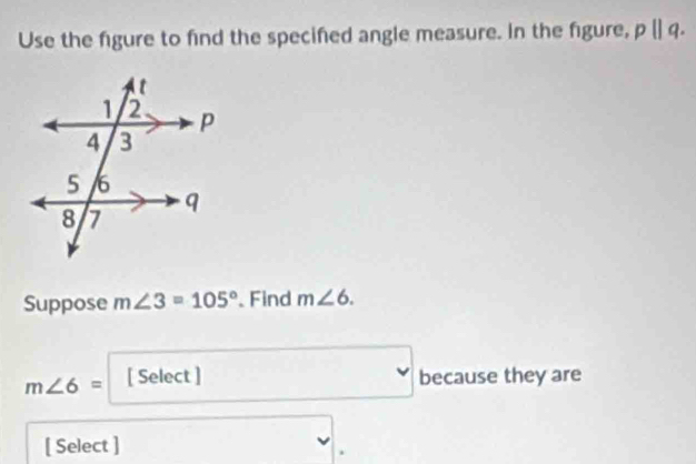 Use the figure to find the specifed angle measure. In the figure, pparallel q. 
Suppose m∠ 3=105° 、 Find m∠ 6.
m∠ 6= [ Select ] because they are 
[ Select ]