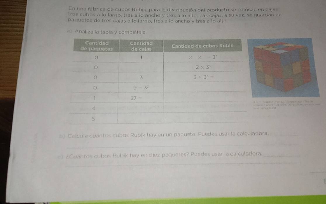 En una fábrica de cubos Rubik, para la distribución del producto se colocan en cajas
tres cubos a lo largo, tres a lo ancho y tres a lo alto. Las cajas, a su vez, se guardan en
paquetes de tres cajas a lo largo, tres a lo ancho y tres a lo alto
Analiza la tabia y complétala.
C                                         
                                 
b) Calcula cuantos cubos Rubik hay en un paquete. Puedes usar la calculadora._
_
_
c) ¿Cuántos cubos Rubik hay en diez paquetes? Puedes usar la calculadora._
_