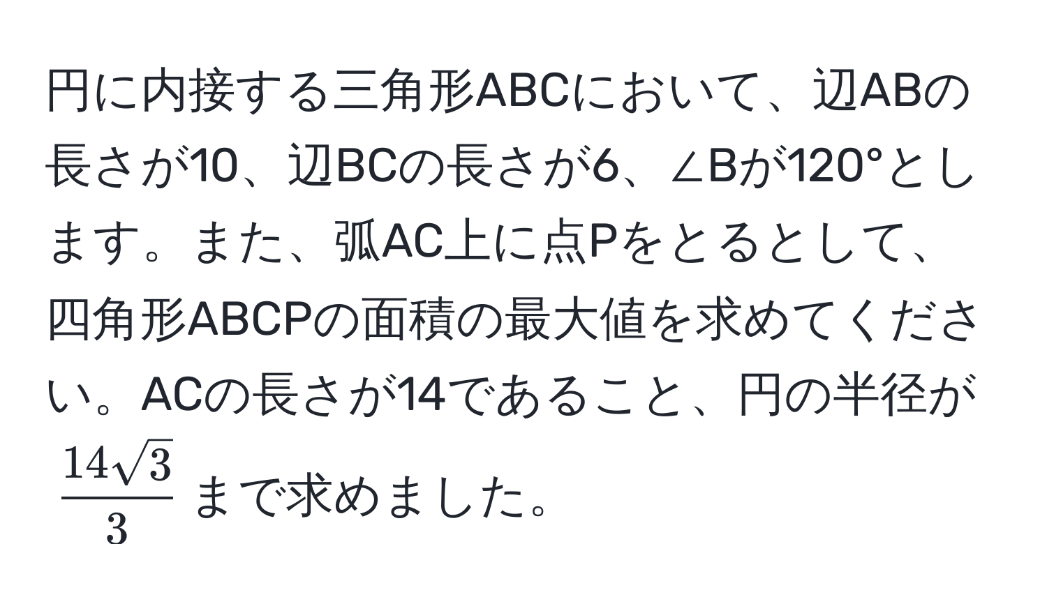 円に内接する三角形ABCにおいて、辺ABの長さが10、辺BCの長さが6、∠Bが120°とします。また、弧AC上に点Pをとるとして、四角形ABCPの面積の最大値を求めてください。ACの長さが14であること、円の半径が$ 14sqrt(3)/3 $まで求めました。