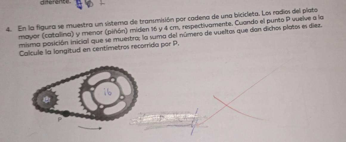 diferente. 
4. En la figura se muestra un sistema de transmisión por cadena de una bicicleta. Los radios del plato 
mayor (catalina) y menor (piñón) miden 16 y 4 cm, respectivamente. Cuando el punto P vuelve a la 
misma posición inicial que se muestra; la suma del número de vueltas que dan dichos platos es diez. 
Calcule la longitud en centímetros recorrida por P.