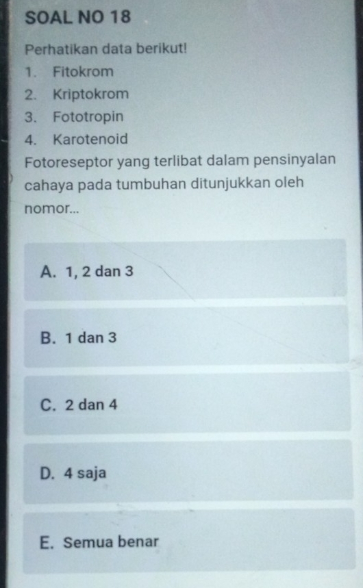 SOAL NO 18
Perhatikan data berikut!
1. Fitokrom
2. Kriptokrom
3. Fototropin
4. Karotenoid
Fotoreseptor yang terlibat dalam pensinyalan
cahaya pada tumbuhan ditunjukkan oleh
nomor...
A. 1, 2 dan 3
B. 1 dan 3
C. 2 dan 4
D. 4 saja
E. Semua benar