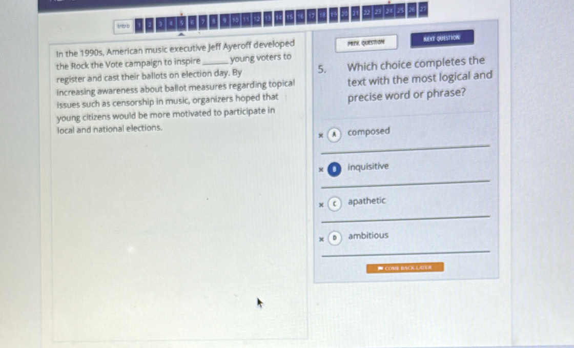 Irtro 3 4 5 9 10 12 12 15 17 18 19 21 ” y2 24 25 27
In the 1990s, American music executive Jeff Ayeroff developed PRek Question NEXT QUESTION 
the Rock the Vote campaign to inspire _young voters to 
register and cast their ballots on election day. By 5. Which choice completes the 
increasing awareness about ballot measures regarding topical text with the most logical and 
issues such as censorship in music, organizers hoped that 
precise word or phrase? 
young citizens would be more motivated to participate in 
local and national elections. 
x A composed 
_ 
inquisitive 
_ 
x C apathetic 
_ 
x D ambitious 
_ 
* COME BACK LAZER