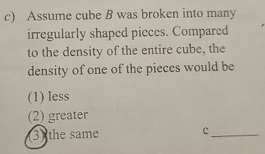 Assume cube B was broken into many
irregularly shaped pieces. Compared
to the density of the entire cube, the
density of one of the pieces would be
(1) less
(2) greater
3) the same c_