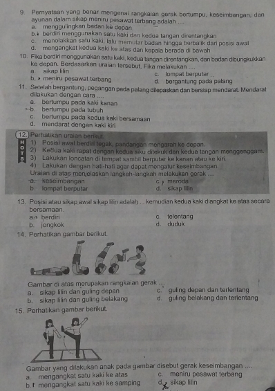 Pernyataan yang benar mengenai rangkaian gerak bertumpu, keseimbangan, dan
ayunan dalam sikap meniru pesawat terbang adalah ....
a. menggulingkan badan ke depan
b.* berdiri menggunakan satu kaki dan kedua tangan direntangkan
c. menolakkan satu kaki, lalu memutar badan hingga berbalik dari posisi awal
d. mengangkat kedua kaki ke atas dan kepala berada di bawah
10. Fika berdiri menggunakan satu kaki, kedua tangan direntangkan, dan badan dibungkukkan
ke depan. Berdasarkan uraian tersebut, Fika melakukan ....
a sikap lilin c. Iompat berputar
b. * meniru pesawat terbang d. bergantung pada palang
11. Setelah bergantung, pegangan pada palang dilepaskan dan bersiap mendarat. Mendarat
dilakukan dengan cara ....
a. bertumpu pada kaki kanan
-b. bertumpu pada tubuh
c. bertumpu pada kedua kaki bersamaan
d. mendarat dengan kaki kiri
12.) Perhatikan uraian berikut.
H 1) Posisi awal berdiri tegak, pandangan mengarah ke depan.
0
T 2) Keðua kaki rapat dengan keðua siku ditekuk dan kedua tangan menggenggam.
3) Lakukan loncatan di tempat sambil berputar ke kanan atau ke kiri.
4) Lakukan dengan hati-hati agar dapat mengatur keseimbangan.
Uraian di atas menjelaskan langkah-lanıgkah melakukan gerak ....
-a. keseimbangan C  meroda
b. lompat berputar d. sikap lilin
13. Posisi atau sikap awal sikap lilin adalah ... kemudian kedua kaki diangkat ke atas secara
bersamaan
an berdiri c. telentang
b. jongkok d. duduk
14. Perhatikan gambar berikut.
Gambar di atas merupakan rangkaian gerak ....
a. sikap lilin dan guling depan c. guling depan dan terlentang
b. sikap lilin dan guling belakang d. guling belakang dan terientang
15. Perhatikan gambar berikut.
Gambar yang dilakukan anak pada gambar disebut gerak keseimbangan ....
a. mengangkat satu kaki ke atas c. meniru pesawat terbang
b. mengangkat satu kaki ke samping d sikap lilin