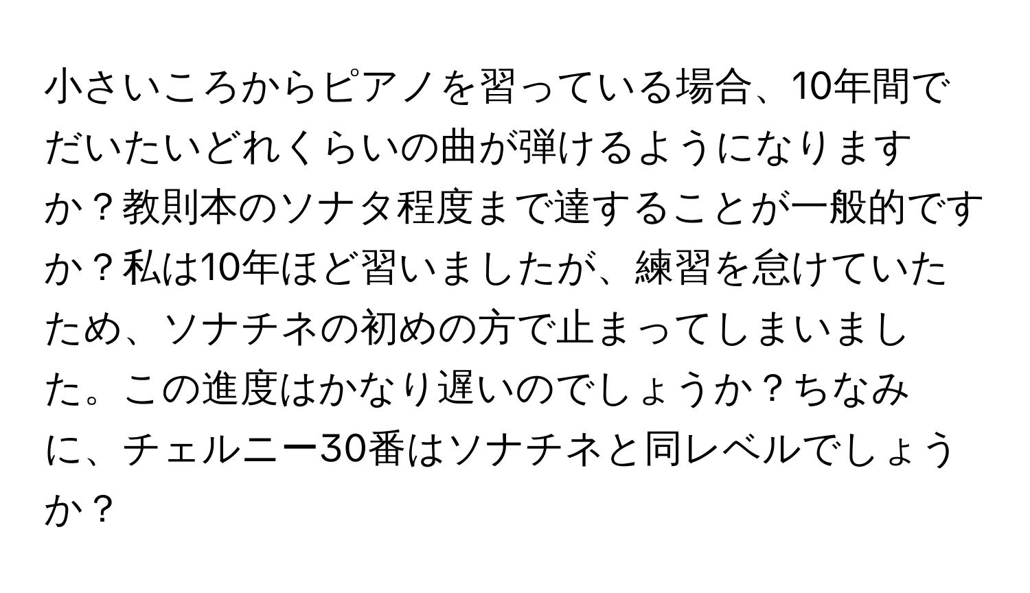 小さいころからピアノを習っている場合、10年間でだいたいどれくらいの曲が弾けるようになりますか？教則本のソナタ程度まで達することが一般的ですか？私は10年ほど習いましたが、練習を怠けていたため、ソナチネの初めの方で止まってしまいました。この進度はかなり遅いのでしょうか？ちなみに、チェルニー30番はソナチネと同レベルでしょうか？