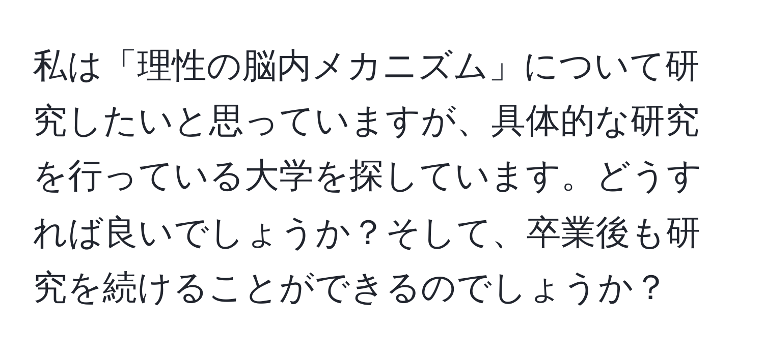 私は「理性の脳内メカニズム」について研究したいと思っていますが、具体的な研究を行っている大学を探しています。どうすれば良いでしょうか？そして、卒業後も研究を続けることができるのでしょうか？