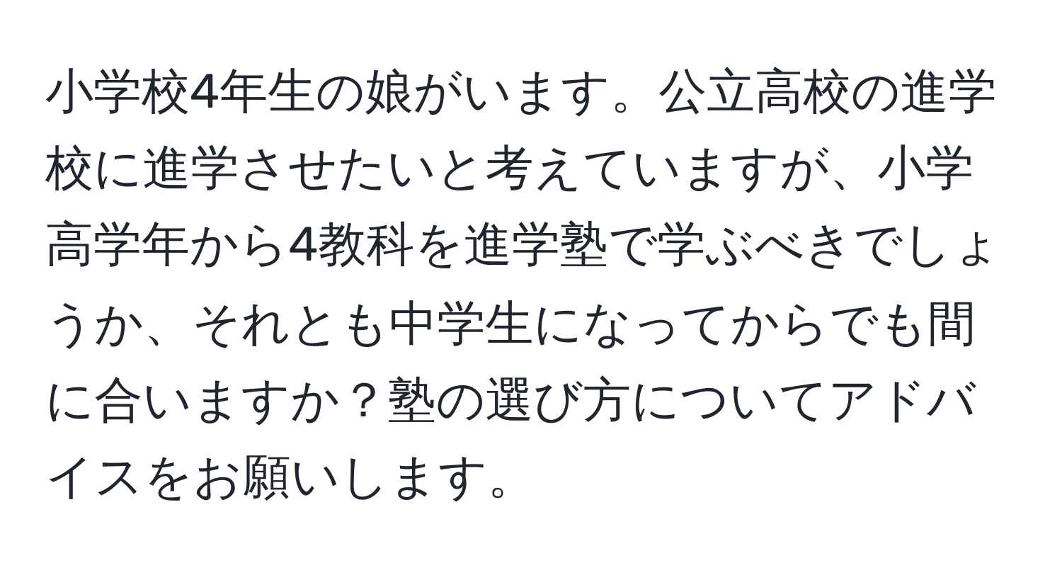 小学校4年生の娘がいます。公立高校の進学校に進学させたいと考えていますが、小学高学年から4教科を進学塾で学ぶべきでしょうか、それとも中学生になってからでも間に合いますか？塾の選び方についてアドバイスをお願いします。