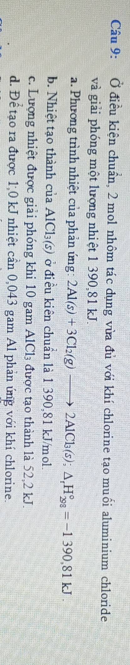 Ở điều kiện chuẩn, 2 mol nhôm tác dụng vừa đủ với khí chlorine tạo muối aluminium chloride
và giải phóng một lượng nhiệt 1 390,81 kJ.
a. Phương trình nhiệt của phản ứng: 2Al(s)+3Cl_2(g)to 2AlCl_3(s); △ _rH_(298)°=-1390,81kJ
b. Nhiệt tạo thành của AlCl_3(s) ở điều kiên chuẩn là 1 390,81 kJ/mol.
c. Lượng nhiệt được giải phóng khi 10 gam AlCl₃ được tạo thành là 52,2 kJ.
d. Để tạo ra được 1,0 kJ nhiệt cần 0,043 gam Al phản úng với khí chlorine.