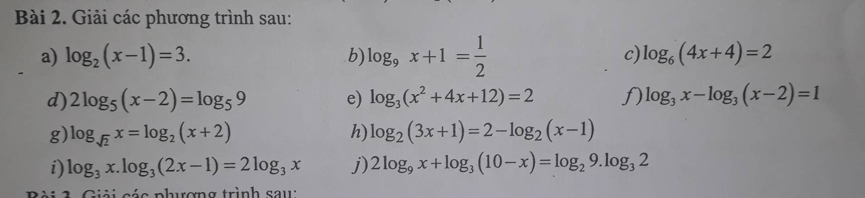 Giải các phương trình sau: 
a) log _2(x-1)=3. b) log _9x+1= 1/2 
c) log _6(4x+4)=2
d) 2log _5(x-2)=log _59 e) log _3(x^2+4x+12)=2 f) log _3x-log _3(x-2)=1
g) log _sqrt(2)x=log _2(x+2) h) log _2(3x+1)=2-log _2(x-1)
i) log _3x.log _3(2x-1)=2log _3x j) 2log _9x+log _3(10-x)=log _29.log _32
2 G iải các phương trình sau