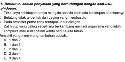 Berikut ini adalah penyataan yang berhubungan dengan asal-usul
kehidupan:
. Timbulnya kehidupan hanya mungkin apabila telah ada kehidupan sebelumnya.
2. Belatung tidak terbentuk dari daging yang membusuk.
. Pada atmosfer purba tidak terdapat unsur oksigen.
4. Zat hidup yang paling sederhana berkembang menjadi organisme yang lebih
kompleks atau rumit dalam waktu berjuta-juta tahun.
Penyakit yang menyerang tumbuhan adalah...
A. 1 dan 2
B. 1 dan 3
C. 2 dan 3
D. 2 dan 4
E. 3 dan 4