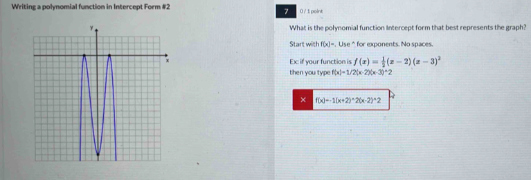 Writing a polynomial function in Intercept Form #2 0 / 1 point 
7 
What is the polynomial function Intercept form that best represents the graph? 
Start with f(x)=. Use^(for exponents. No spaces. 
Ex: if your function is f(x)=frac 1)2(x-2)(x-3)^2
then you type f(x)=1/2(x-2)(x-3)^wedge 2
× f(x)=-1(x+2)^wedge 2(x-2)^wedge 2