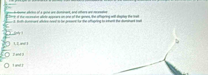 Te principle of bominanc 
A Come alleles of a gene are dominant, and others are recessive
*2: If the recessive allele appears on one of the genes, the offspring will display the trat
3. Both dominant atleles need to be present for the offspring to inherit the dominant trait
Qnly 1
1, 2, and 3
2 and 3
1 and 2