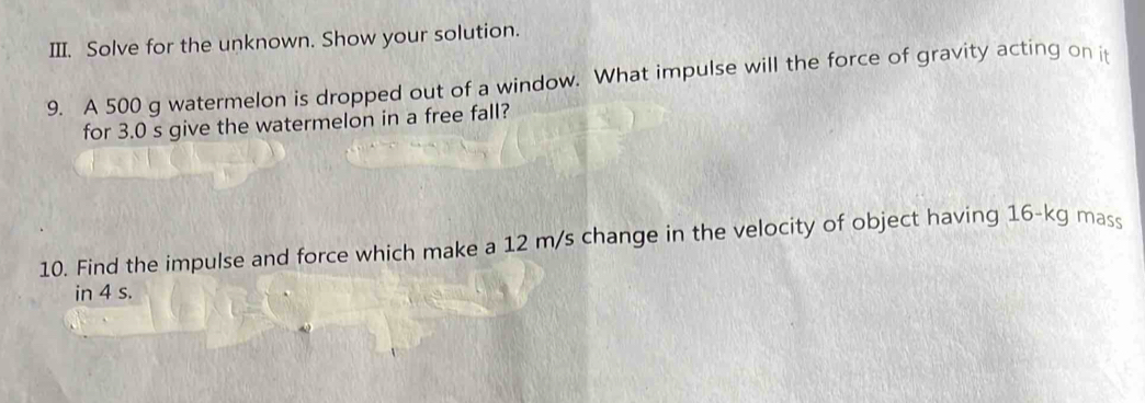 Solve for the unknown. Show your solution. 
9. A 500 g watermelon is dropped out of a window. What impulse will the force of gravity acting on it 
for 3.0 s give the watermelon in a free fall? 
10. Find the impulse and force which make a 12 m/s change in the velocity of object having 16-kg mass 
in 4 s.