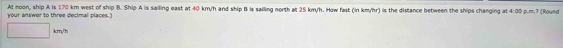 At noon, ship A is 170 km west of ship B. Ship A is sailing east at 40 km/h and ship B is sailing north at 25 km/h. How fast (in km/hr) is the distance between the ships changing at 4:00 p.m.? (Round 
your answer to three decimal places.)
km/h