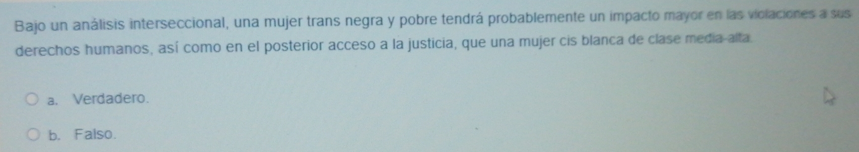 Bajo un análisis interseccional, una mujer trans negra y pobre tendrá probablemente un impacto mayor en las violaciones a sus
derechos humanos, así como en el posterior acceso a la justicia, que una mujer cis blanca de clase media alta.
a. Verdadero.
b. Falso.