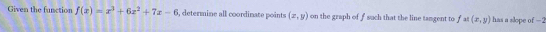 Given the function f(x)=x^3+6x^2+7x-6 i, determine all coordinate points (x,y) on the graph of f such that the line tamgent to f at (x,y) has a slope of −2