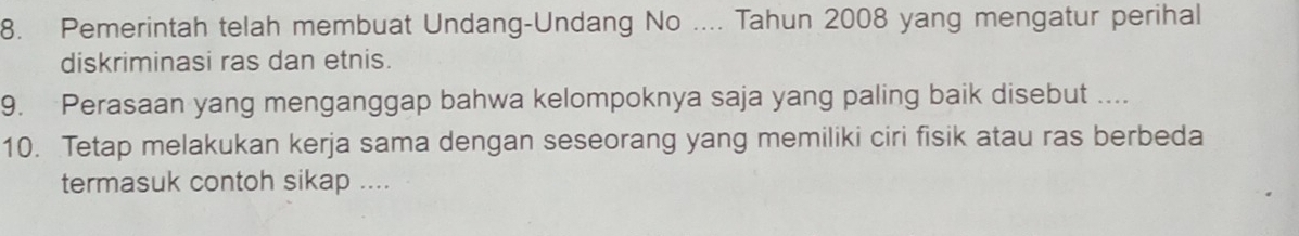 Pemerintah telah membuat Undang-Undang No .... Tahun 2008 yang mengatur perihal 
diskriminasi ras dan etnis. 
9. Perasaan yang menganggap bahwa kelompoknya saja yang paling baik disebut .... 
10. Tetap melakukan kerja sama dengan seseorang yang memiliki ciri fisik atau ras berbeda 
termasuk contoh sikap ....