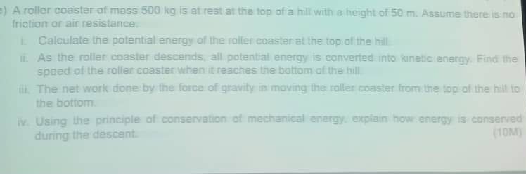 ) A roller coaster of mass 500 kg is at rest at the top of a hill with a height of 50 m. Assume there is no 
friction or air resistance. 
i. Calculate the potential energy of the roller coaster at the top of the hill 
ii. As the roller coaster descends, all potential energy is converted into kinetic energy. Find the 
speed of the roller coaster when it reaches the bottom of the hill 
iii. The net work done by the force of gravity in moving the roller coaster from the top of the hill to 
the bottom. 
iv. Using the principle of conservation of mechanical energy, explain how energy is conserved 
during the descent. (10M)