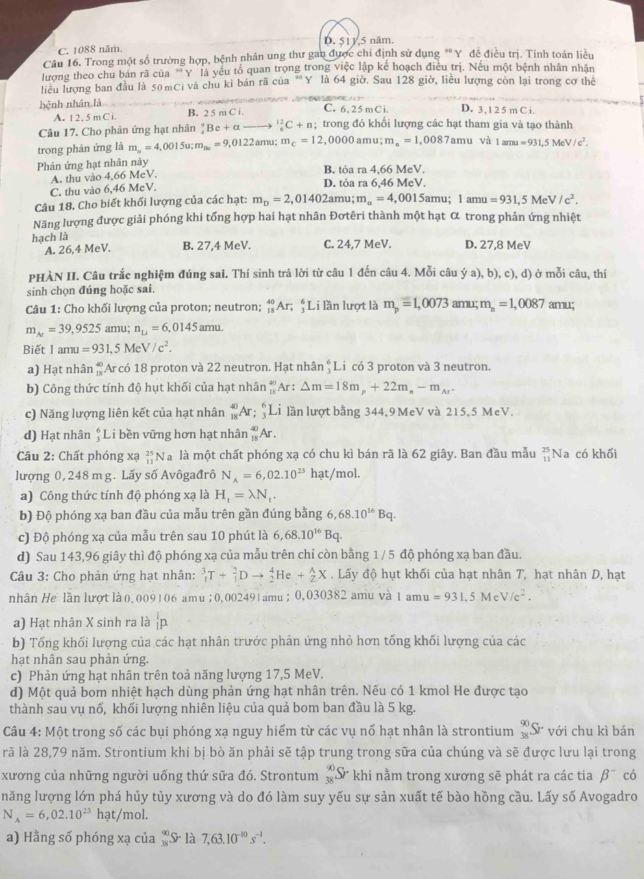 D.51 1.5 năm.
C. 1088 năm.
Câu 16. Trong một số trường hợp, bệnh nhân ung thư gan được chỉ định sử dụng * Y đề điều trị. Tính toán liều
lượng theo chu bán rã của * Y là yếu tố quan trọng trong việc lập kể hoạch điều trị. Nếu một bệnh nhân nhận
liểu lượng ban đầu là 50 mCi và chu kỉ bán rã của "Y là 64 giờ. Sau 128 giờ, liều lượng còn lại trong cơ thể
bệnh nhân là
A. 1 2, 5 m C i. B. 2 5mCi
C. 6, 25 mCi. D. 3 , 1 2 5 m C i.
Câu 17. Cho phản ứng hạt nhân _4^(9Be+alpha _6^(12)C+n; trong đó khối lượng các hạt tham gia và tạo thành
trong phản ứng là m_a)=4,0015u;m_Be=9, ,0122amu; m_c=12 ,0000 amu; m_n=1,0087 amu và 1amu=931,5MeV/c^2.
Phản ứng hạt nhân này B. tỏa ra 4,66 MeV.
A. thu vào 4,66 MeV.
C. thu vào 6,46 MeV.
D. tỏa ra 6,46 MeV.
Câu 18. Cho biết khối lượng của các hạt: m_D=2,01402 amu; m_a=4 ,0015amu; 1amu=931,5MeV/c^2.
Năng lượng được giải phóng khi tổng hợp hai hạt nhân Đơtêri thành một hạt α trong phản ứng nhiệt
hạch là C. 24,7 MeV. D. 27,8 MeV
A. 26,4 MeV. B. 27,4 MeV.
PHÀN II. Câu trắc nghiệm đúng sai. Thí sinh trả lời từ câu 1 đến câu 4. Mỗi câu ý a), b), c), d) ở mỗi câu, thí
sinh chọn đúng hoặc sai.
Câu 1: Cho khối lượng của proton; neutron; _(18)^(40)Ar;_3^(6) Li lần lượt là m_p)=1,0073 amu; m_n=1,0087 amu;
m_Ar=39,9525amu;n_Li=6,0145amu.
Biết |a mu =931,5MeV/c^2.
a) Hạt nhân beginarrayr 40 18endarray Ar có 18 proton và 22 neutron. Hạt nhân $Li có 3 proton và 3 neutron.
b) Công thức tính độ hụt khối của hạt nhân beginarrayr 40 18endarray Ar : △ m=18m_p+22m_n-m_Ar.
c) Năng lượng liên kết của hạt nhân _(18)^(40)Ar :beginarrayr 6 3endarray L là lần lượt bằng 344,9 MeV và 215,5 MeV.
d) Hạt nhân ; Li bền vững hơn hạt nhân _(18)^(40)Ar.
Câu 2: Chất phóng xạ _(11)^(25)Na là một chất phóng xạ có chu kì bán rã là 62 giây. Ban đầu mẫu beginarrayr 25 11endarray Na có khối
lượng 0, 248 m g. Lấy số Avôgađrô N_A=6,02.10^(23)hat /mol.
a) Công thức tính độ phóng xạ là H_t=lambda N_t.
b) Độ phóng xạ ban đầu của mẫu trên gần đúng bằng 6,68.10^(16)Bq.
c) Độ phóng xạ của mẫu trên sau 10 phút là 6,68.10^(16)Bq.
d) Sau 143,96 giây thì độ phóng xạ của mẫu trên chỉ còn bằng 1 / 5 độ phóng xạ ban đầu.
Câu 3: Cho phản ứng hạt nhân: _1^(3T+_1^2Dto _2^4He+_2^AX. Lấy độ hụt khối của hạt nhân T, hạt nhân D, hạt
nhân He lần lượt là0, 009106 amu; 0,002491amu ; 0,030382 amu và 1 amu =931,5MeV/c^2).
a) Hạt nhận X sinh ra là p
b) Tổng khối lượng của các hạt nhân trước phản ứng nhỏ hơn tổng khối lượng của các
hạt nhân sau phản ứng.
c) Phản ứng hạt nhân trên toả năng lượng 17,5 MeV.
d) Một quả bom nhiệt hạch dùng phản ứng hạt nhân trên. Nếu có 1 kmol He được tạo
thành sau vụ nổ, khối lượng nhiên liệu của quả bom ban đầu là 5 kg.
Câu 4: Một trong số các bụi phóng xạ nguy hiểm từ các vụ nổ hạt nhân là strontium _(38)^(90)Sr· với chu kì bán
rã là 28,79 năm. Strontium khi bị bò ăn phải sẽ tập trung trong sữa của chúng và sẽ được lưu lại trong
xương của những người uống thứ sữa đó. Strontum beginarrayr 90 38endarray S khi nằm trong xương sẽ phát ra các tia beta^- có
năng lượng lớn phá hủy tủy xương và do đó làm suy yếu sự sản xuất tế bào hồng cầu. Lấy số Avogadro
N_A=6,02.10^(23)hat/mol.
a) Hằng số phóng xạ của _(38)^(90)Sr là 7,63.10^(-10)s^(-1).